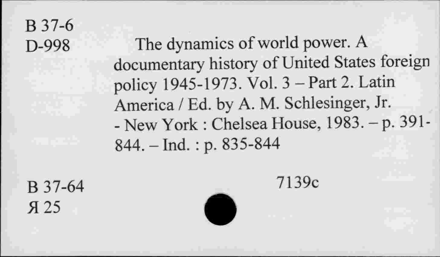 ﻿B37-6
D-998	The dynamics of world power. A
documentary history of United States foreign policy 1945-1973. Vol. 3 — Part 2. Latin America / Ed. by A. M. Schlesinger, Jr.
- New York : Chelsea House, 1983. — p. 391-844. - Ind. : p. 835-844
B 37-64 >1 25
7139c